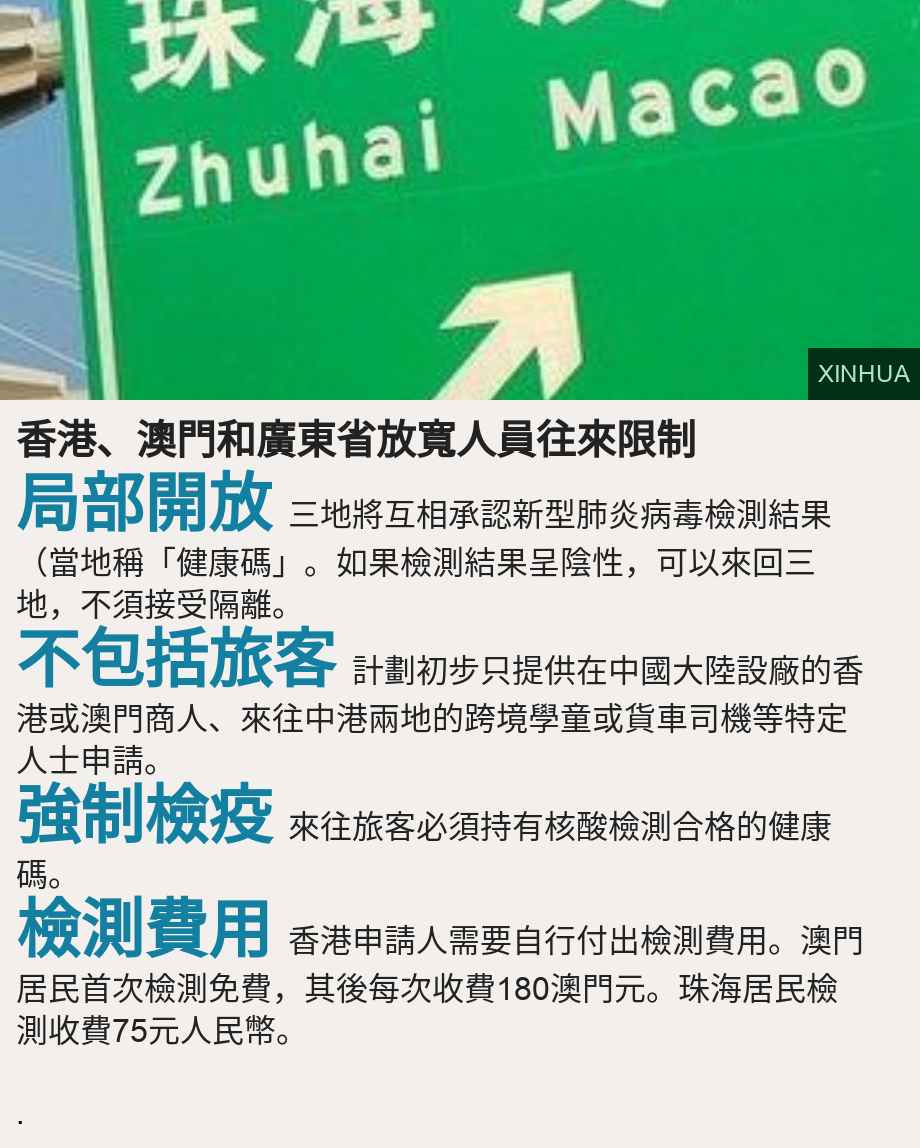 香港、澳門和廣東省放寬人員往來限制.   [ 局部開放 三地將互相承認新型肺炎病毒檢測結果（當地稱「健康碼」。如果檢測結果呈陰性，可以來回三地，不須接受隔離。 ],[ 不包括旅客 計劃初步只提供在中國大陸設廠的香港或澳門商人、來往中港兩地的跨境學童或貨車司機等特定人士申請。 ],[ 強制檢疫 來往旅客必須持有核酸檢測合格的健康碼。 ],[ 檢測費用 香港申請人需要自行付出檢測費用。澳門居民首次檢測免費，其後每次收費180澳門元。珠海居民檢測收費75元人民幣。 ], Source: ., Image: 