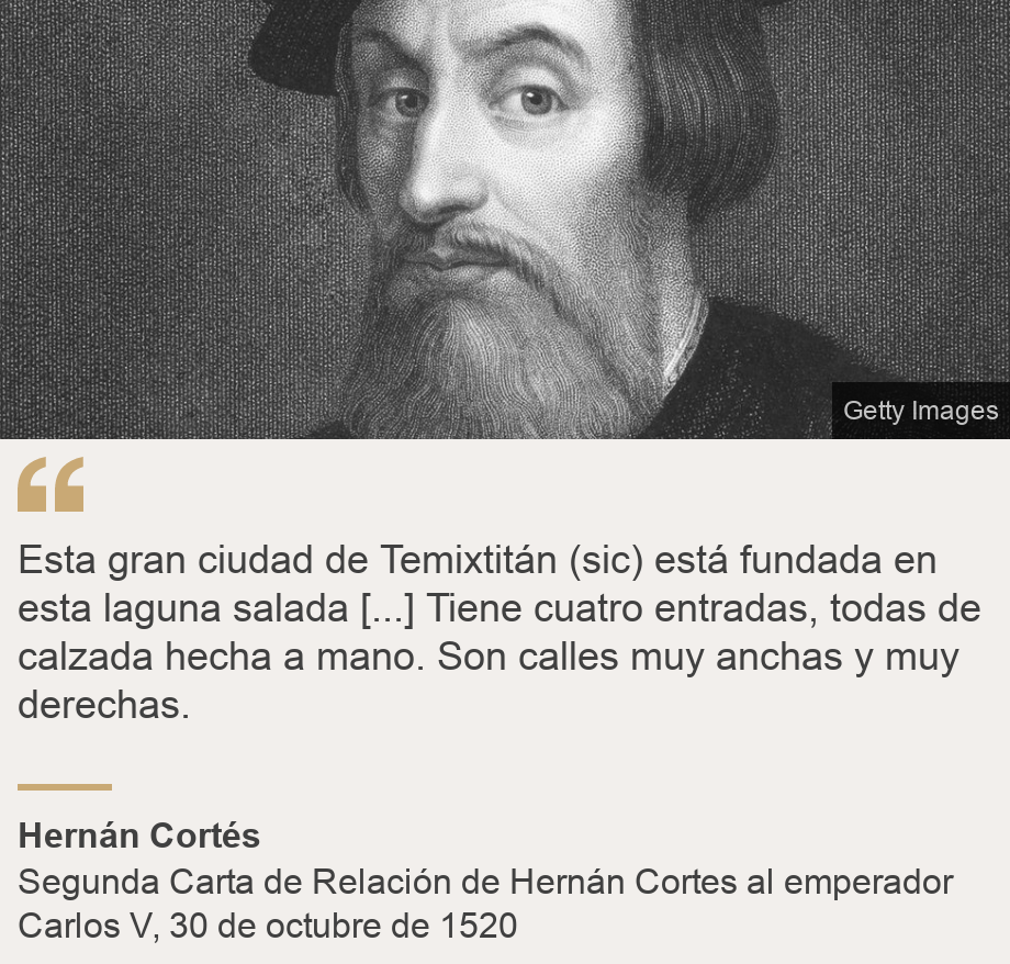 "Esta gran ciudad de Temixtitán (sic) está fundada en esta laguna salada [...] Tiene cuatro entradas, todas de calzada hecha a mano.  Son calles muy anchas y muy derechas. ", Source: Hernán Cortés, Source description: Segunda Carta de Relación de Hernán Cortes al emperador Carlos V, 30 de octubre de 1520, Image: Hernán Cortés