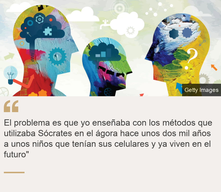 "El problema es que yo ense&ntilde;aba con los m&eacute;todos que utilizaba S&oacute;crates en el &aacute;gora hace unos dos mil a&ntilde;os a unos ni&ntilde;os que ten&iacute;an sus celulares y ya viven en el futuro"", Source: , Source description: , Image: 