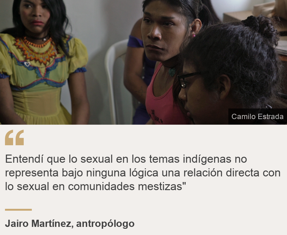 "Entendí que lo sexual en los temas indígenas no representa bajo ninguna lógica una relación directa  con lo sexual en comunidades mestizas"", Source: Jairo Martínez, antropólogo, Source description: , Image: Mujeres transexuales