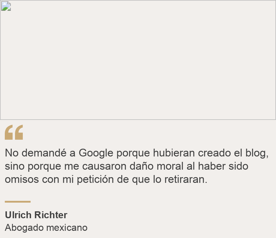 "No demandé a Google porque hubieran creado el blog, sino porque me causaron daño moral al haber sido omisos con mi petición de que lo retiraran.", Source: Ulrich Richter, Source description: Abogado mexicano, Image: 