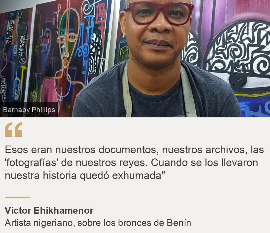 "Esos eran nuestros documentos, nuestros archivos, las 'fotografías' de nuestros reyes. Cuando se los llevaron nuestra historia quedó exhumada"", Source: Victor Ehikhamenor, Source description: Artista nigeriano, sobre los bronces de Benín, Image: Victor Ehikhamenor