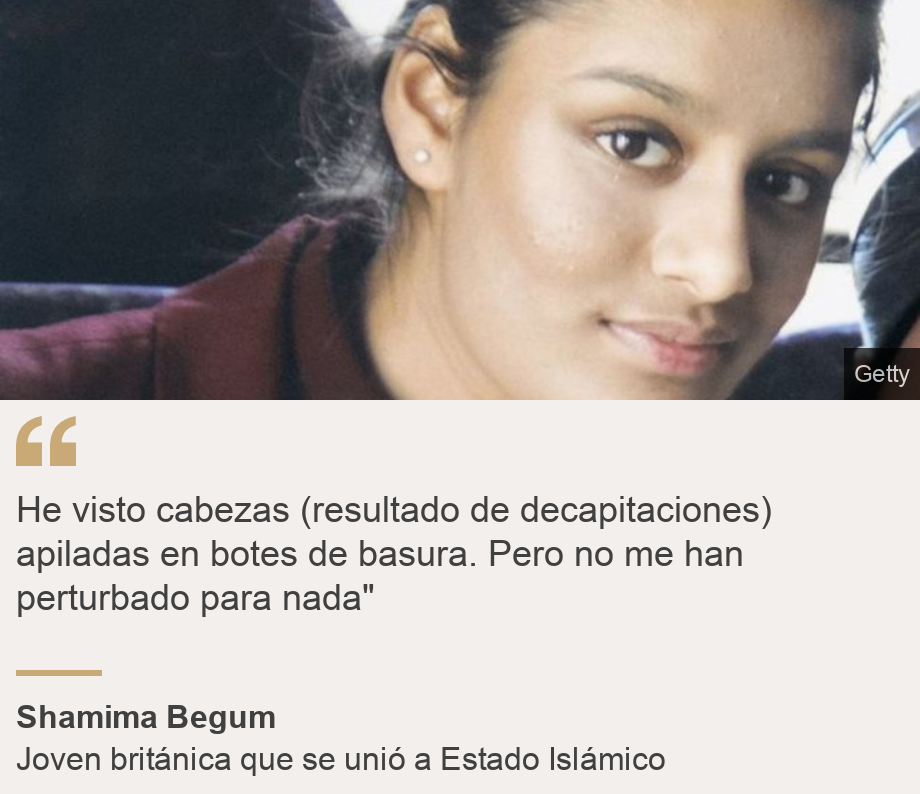 "He visto cabezas (resultado de decapitaciones) apiladas en botes de basura. Pero no me han perturbado para nada"", Source: Shamima Begum, Source description: Joven británica que se unió a Estado Islámico, Image: 
