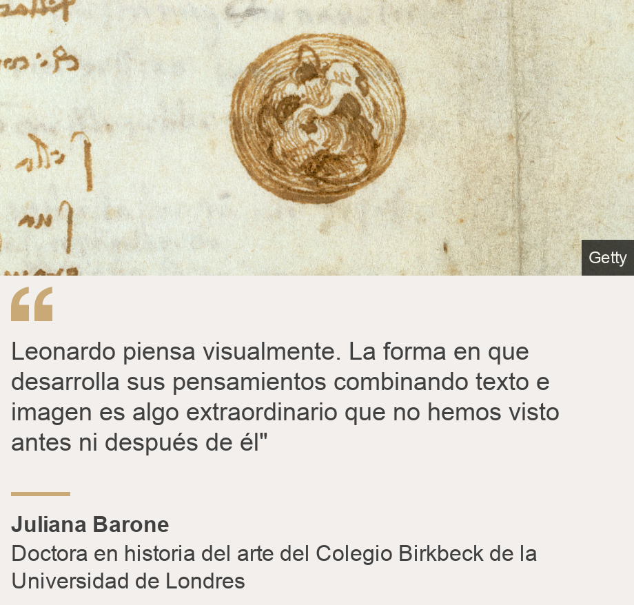 "Leonardo piensa visualmente. La forma en que desarrolla sus pensamientos combinando texto e imagen es algo extraordinario que no hemos visto antes ni después de él"", Source: Juliana Barone, Source description: Doctora en historia del arte del Colegio Birkbeck de la Universidad de Londres, Image: 