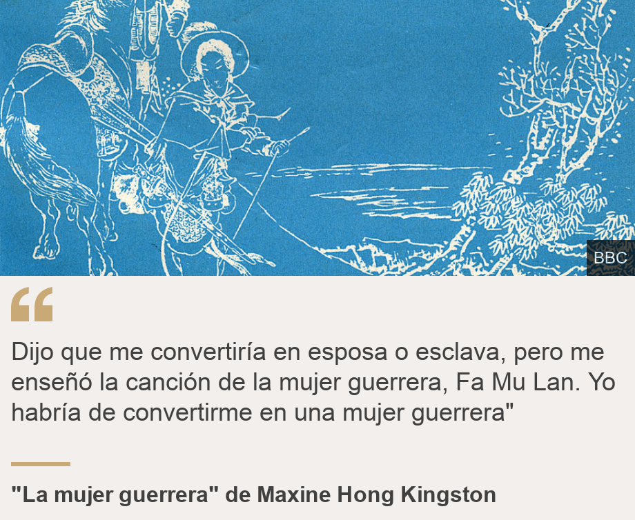 "Dijo que me convertiría en esposa o esclava, pero me enseñó la canción de la mujer guerrera, Fa Mu Lan. Yo habría de convertirme en una mujer guerrera"", Source: "La mujer guerrera" de Maxine Hong Kingston, Source description: , Image: 