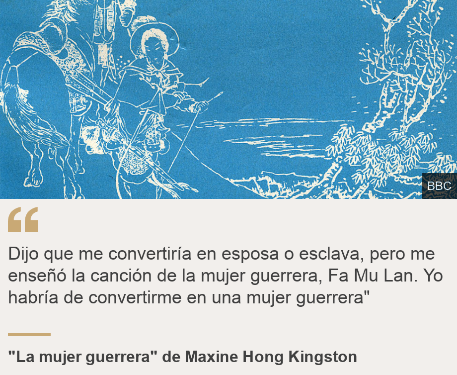 "Dijo que me convertiría en esposa o esclava, pero me enseñó la canción de la mujer guerrera, Fa Mu Lan. Yo habría de convertirme en una mujer guerrera"", Source: "La mujer guerrera"  de Maxine Hong Kingston, Source description: , Image: 