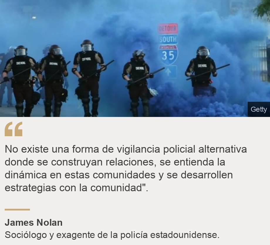 "No existe una forma de vigilancia policial alternativa donde se construyan relaciones, se entienda la dinámica en estas comunidades y se desarrollen estrategias con la comunidad".", Source: James Nolan, Source description: Sociólogo y exagente de la policía estadounidense., Image: Policías en medio de gases lacrimógenos. 