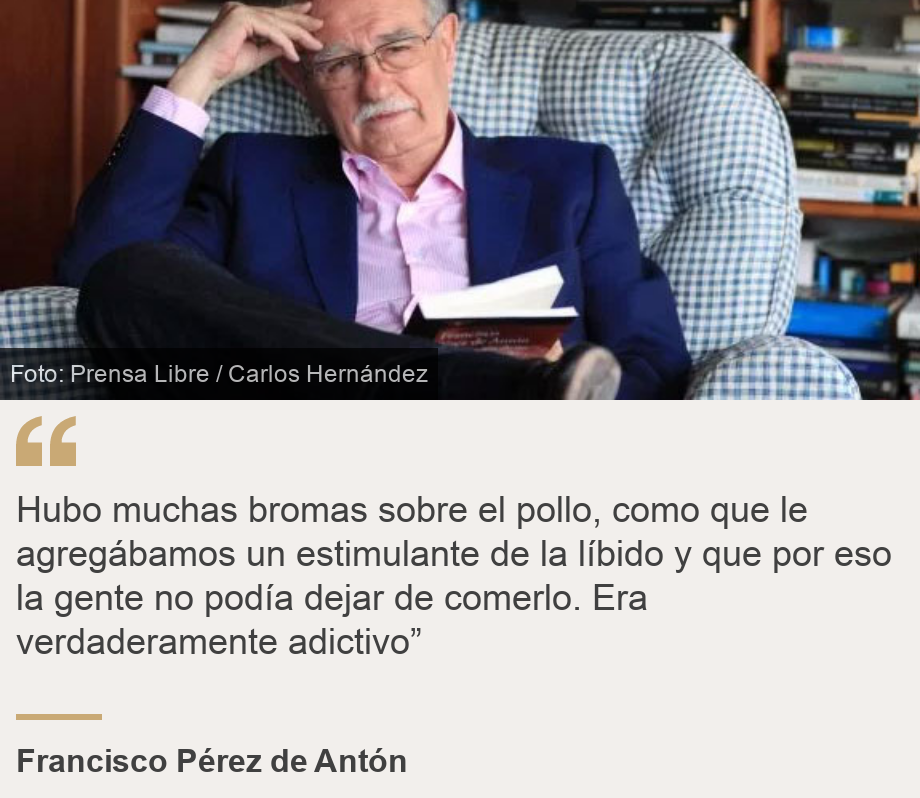 "Hubo muchas bromas sobre el pollo, como que le agregábamos un estimulante de la líbido y que por eso la gente no podía dejar de comerlo. Era verdaderamente adictivo”", Source: Francisco Pérez de Antón, Source description: , Image: Francisco Pérez de Antón