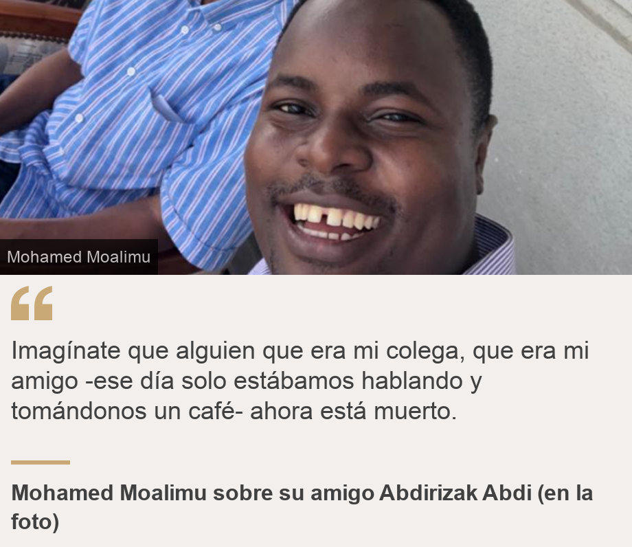 "Imagínate que alguien que era mi colega, que era mi amigo -ese día solo estábamos hablando y tomándonos un café- ahora está muerto.", Source: Mohamed Moalimu sobre su amigo Abdirizak Abdi (en la foto), Source description: , Image: Abdirizak Abdi 