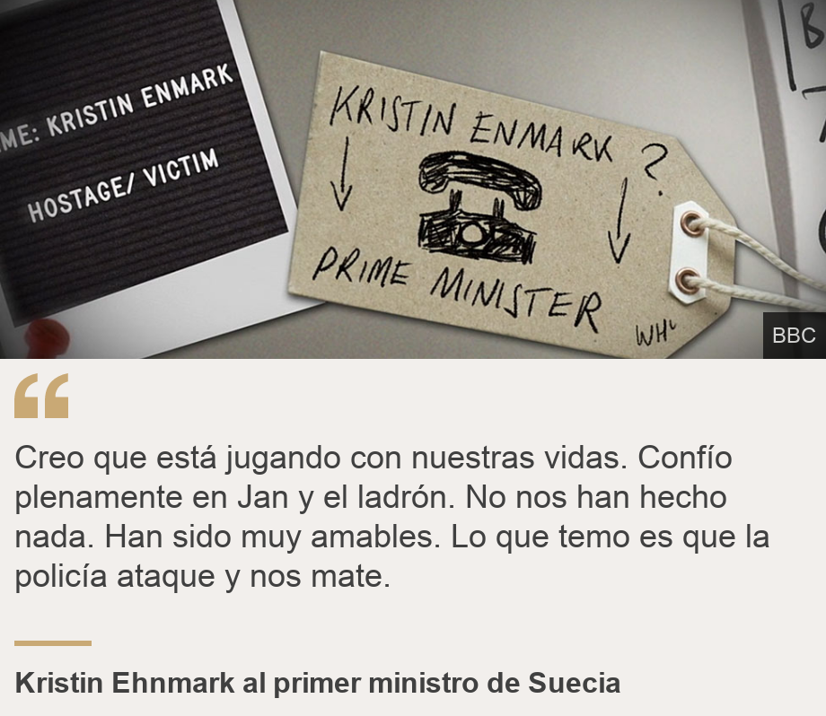 "Creo que está jugando con nuestras vidas. Confío plenamente en Jan y el ladrón. No nos han hecho nada. Han sido muy amables. Lo que temo es que la policía ataque y nos mate.", Source: Kristin Ehnmark al primer ministro de Suecia, Source description: , Image: Teléfono dibujado