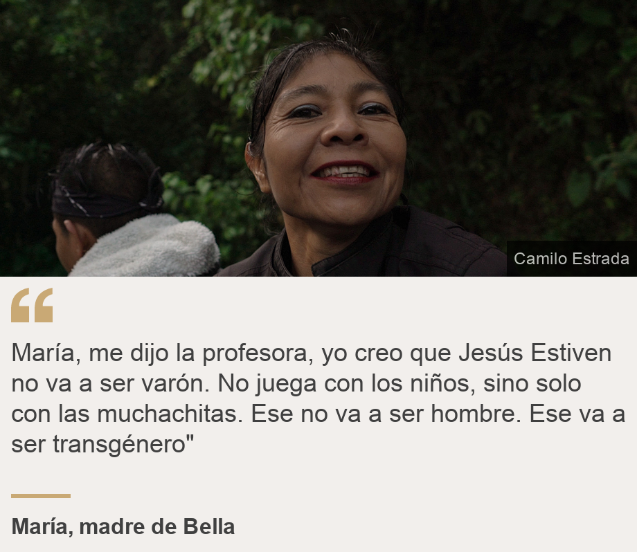 "María, me dijo la profesora,  yo creo que Jesús Estiven no va a ser varón. No juega con los niños, sino solo con las muchachitas. Ese no va a ser hombre. Ese va a ser transgénero"", Source: María, madre de Bella, Source description: , Image: María, madre de Bella