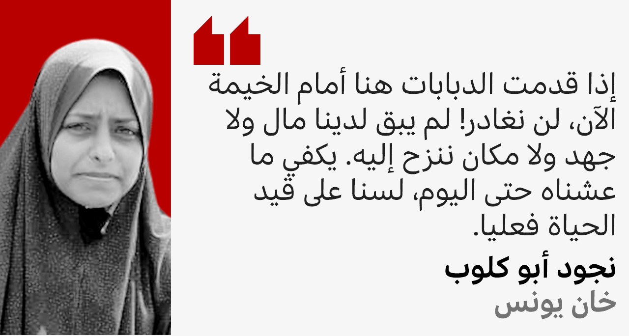 نجود التي نزحت وعائلتها 11 مرة تقول: إذا قدمت الدبابات هنا أمام الخيمة الآن، لن نغادر! لم يبق لدينا مال ولا جهد ولا مكان ننزح إليه. يكفي ما عشناه حتى اليوم، لسنا على قيد الحياة فعليا. 