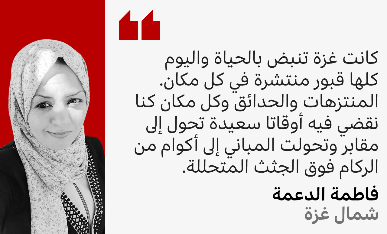 فاطمة الدعمة من شمال غزة تقول: كانت غزة تنبض بالحياة واليوم كلها قبور منتشرة في كل مكان. المنتزهات والحدائق وكل مكان كنا نقضي فيه أوقاتا سعيدة تحول إلى مقابر وتحولت المباني إلى أكوام من الركام فوق الجثث المتحللة.