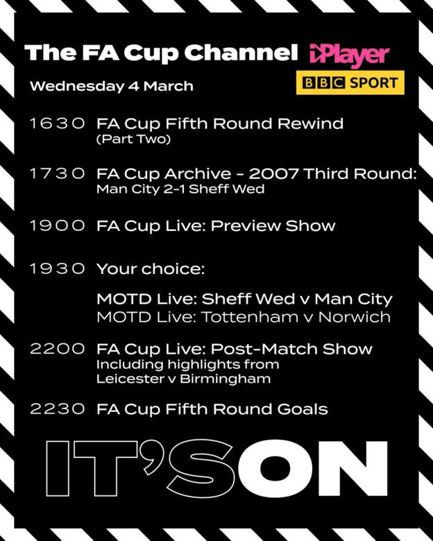 A graphic which says: 4 March, 16:30 FA Cup Fifth Round Rewind (Part Two); 17:30 FA Cup Archive: 2007 Third Round: Man City 2-1 Sheff Wed; 19:00 FA Cup Live: Preview Show; 19:30 MOTD Live: Tottenham v Norwich (19:45) / Sheff Wed v Man City (19:45) plus highlights of Leicester v Birmingham; 22:00 FA Cup Live: Post-Match Show; 22:30 FA Cup Fifth Round: Goals Loop